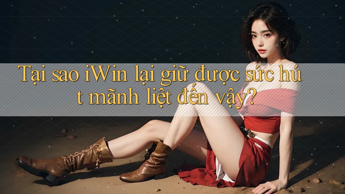 Tại sao iWin lại giữ được sức hút mãnh liệt đến vậy?