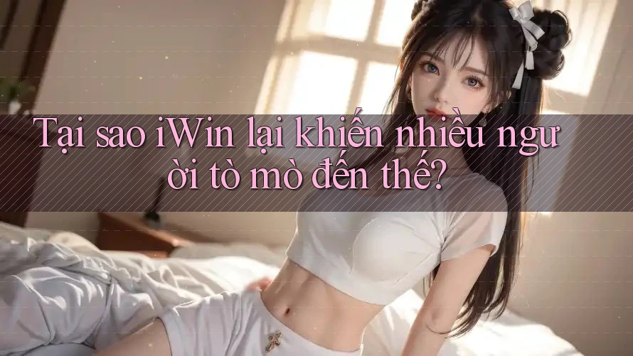 Tại sao iWin lại khiến nhiều người tò mò đến thế?