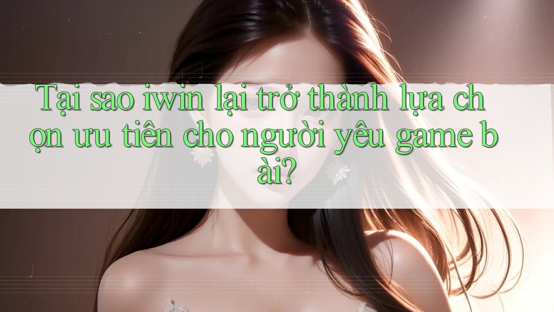 Tại sao iwin lại trở thành lựa chọn ưu tiên cho người yêu game bài?