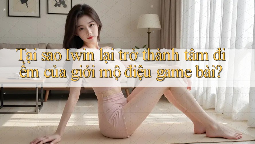 Tại sao Iwin lại trở thành tâm điểm của giới mộ điệu game bài?