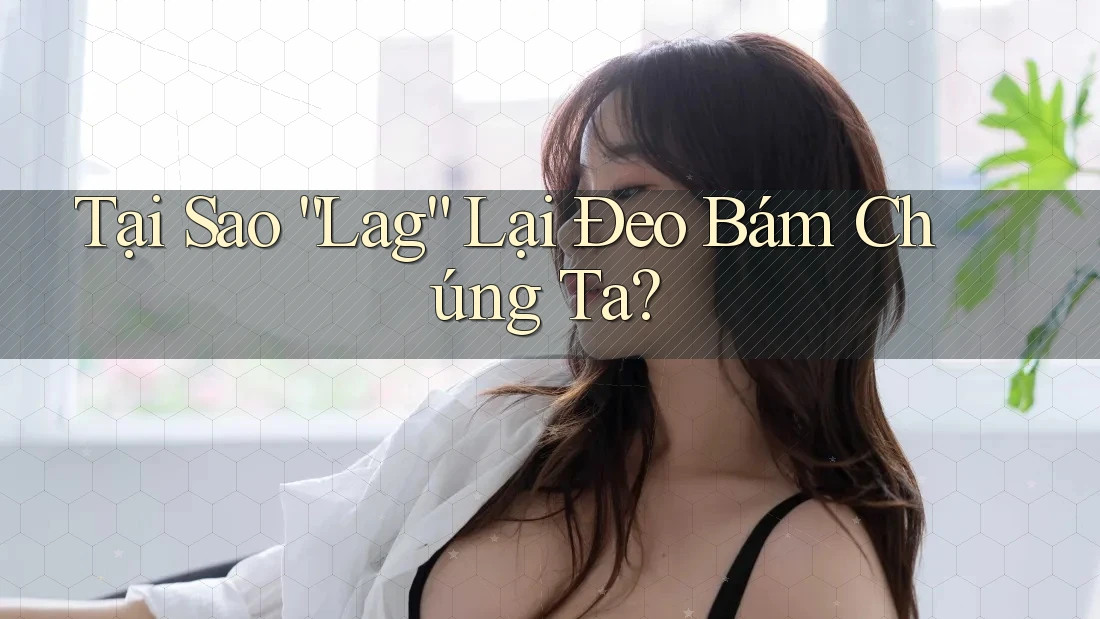 Tại Sao “Lag” Lại Đeo Bám Chúng Ta?
