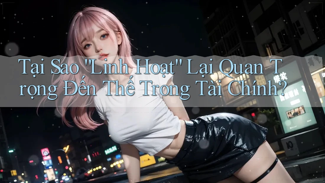 Tại Sao “Linh Hoạt” Lại Quan Trọng Đến Thế Trong Tài Chính?