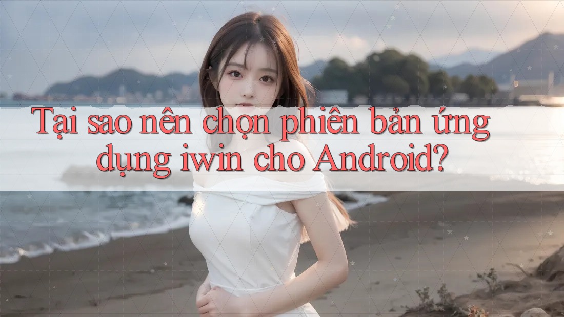 Tại sao nên chọn phiên bản ứng dụng iwin cho Android?