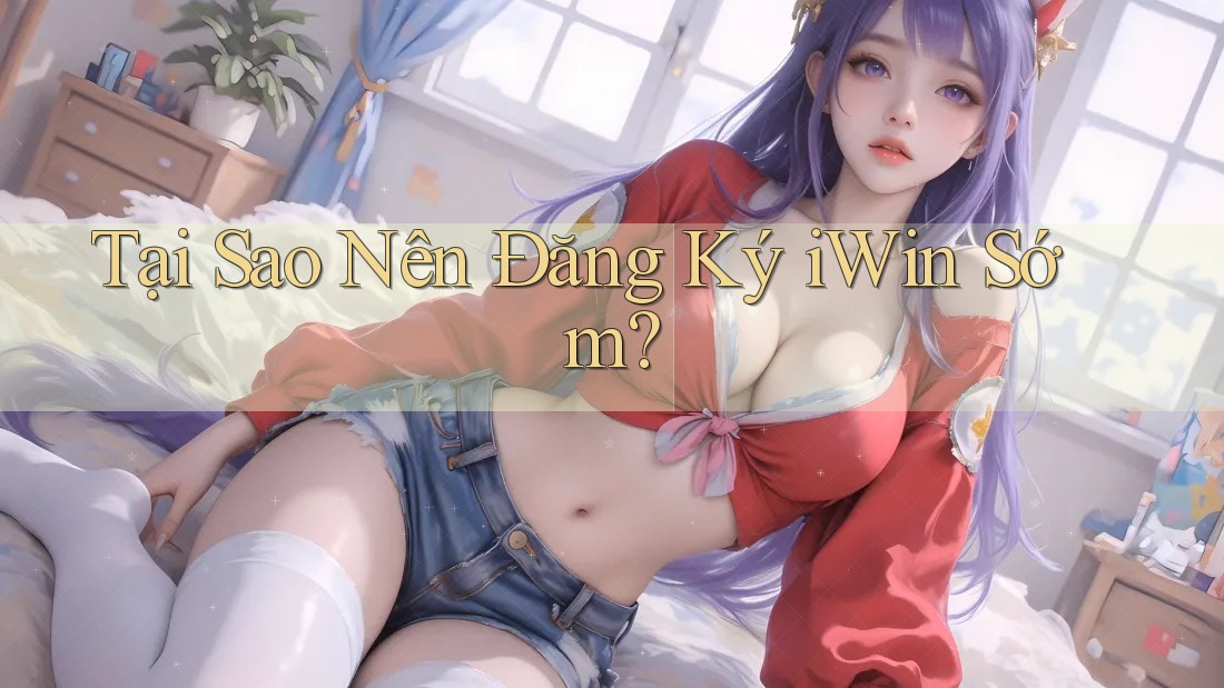 Tại Sao Nên Đăng Ký iWin Sớm?