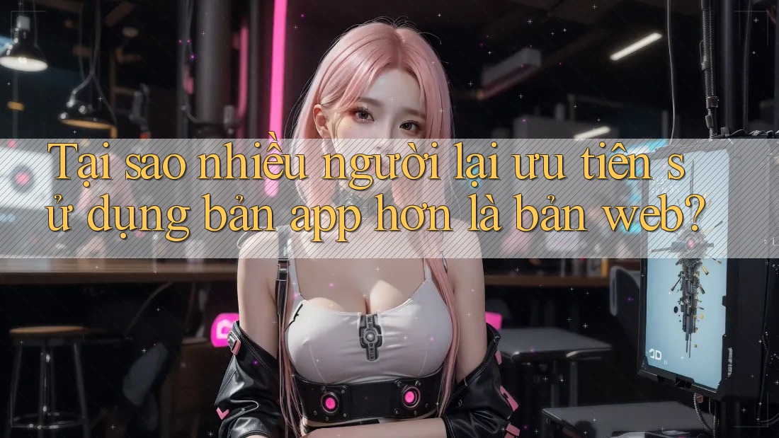 Tại sao nhiều người lại ưu tiên sử dụng bản app hơn là bản web?