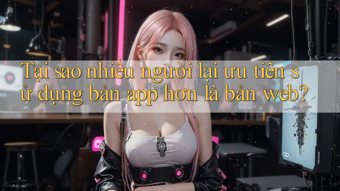 Tại sao nhiều người lại ưu tiên sử dụng bản app hơn là bản web?