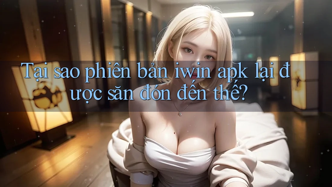 Tại sao phiên bản iwin apk lại được săn đón đến thế?