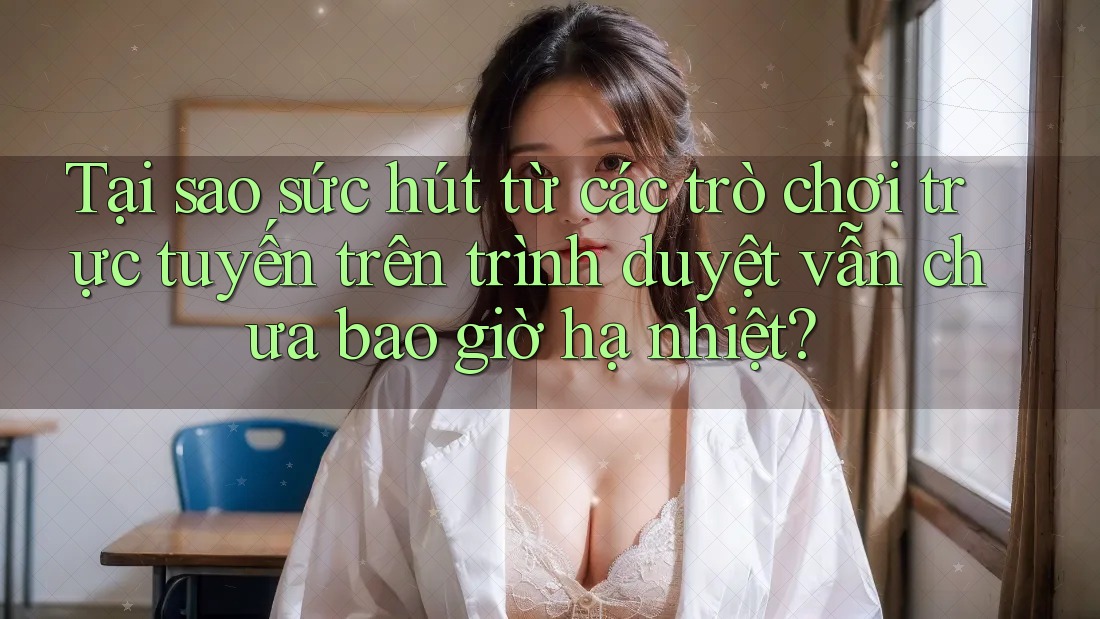 Tại sao sức hút từ các trò chơi trực tuyến trên trình duyệt vẫn chưa bao giờ hạ nhiệt?