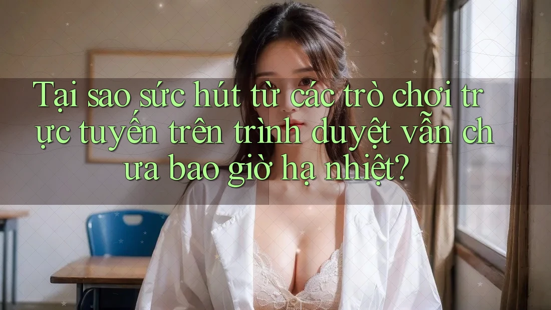 Tại sao sức hút từ các trò chơi trực tuyến trên trình duyệt vẫn chưa bao giờ hạ nhiệt?