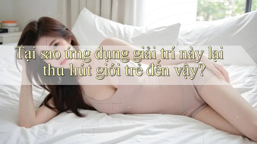 Tại sao ứng dụng giải trí này lại thu hút giới trẻ đến vậy?