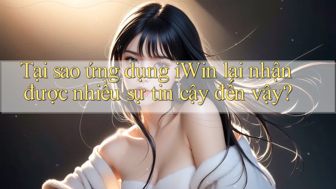 Tại sao ứng dụng iWin lại nhận được nhiều sự tin cậy đến vậy?