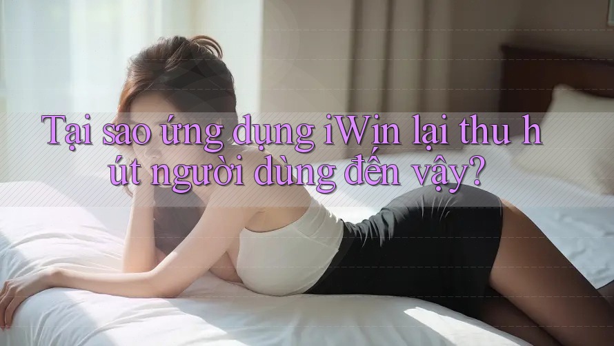Tại sao ứng dụng iWin lại thu hút người dùng đến vậy?