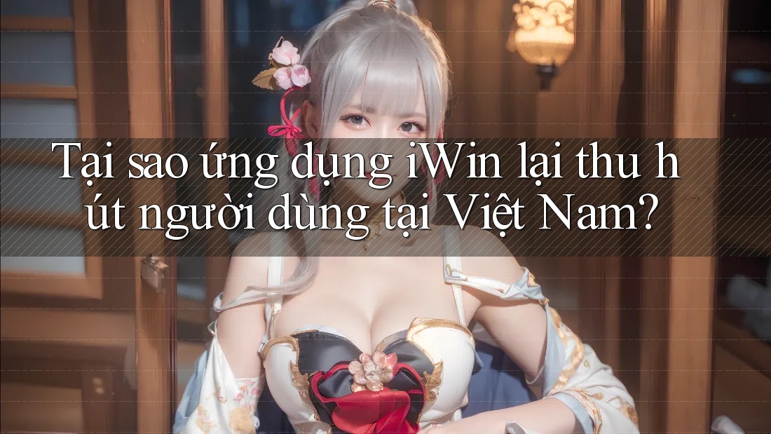 Tại sao ứng dụng iWin lại thu hút người dùng tại Việt Nam?
