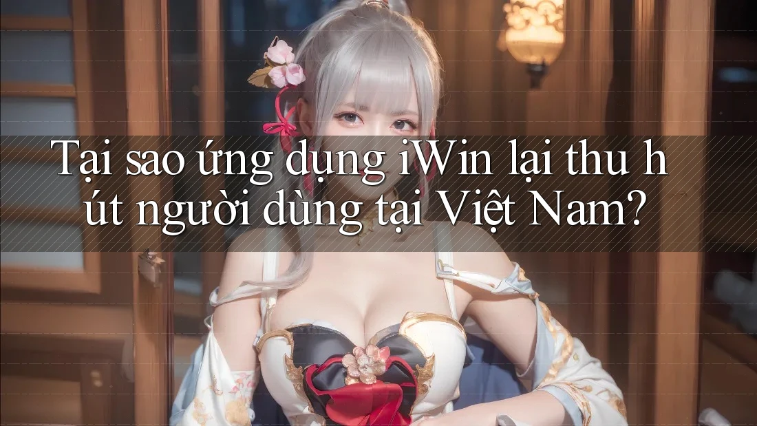 Tại sao ứng dụng iWin lại thu hút người dùng tại Việt Nam?