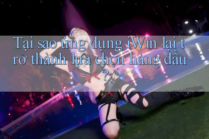 Tại sao ứng dụng iWin lại trở thành lựa chọn hàng đầu?