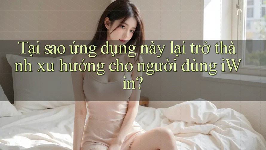 Tại sao ứng dụng này lại trở thành xu hướng cho người dùng iWin?