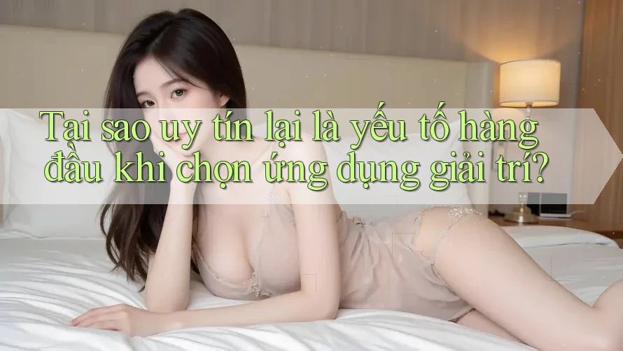 Tại sao uy tín lại là yếu tố hàng đầu khi chọn ứng dụng giải trí?
