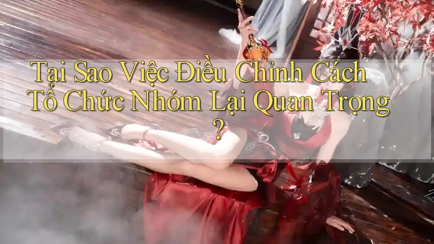 Tại Sao Việc Điều Chỉnh Cách Tổ Chức Nhóm Lại Quan Trọng?