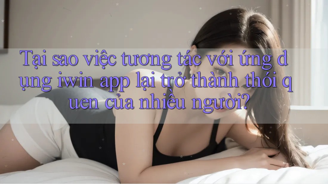 Tại sao việc tương tác với ứng dụng iwin app lại trở thành thói quen của nhiều người?