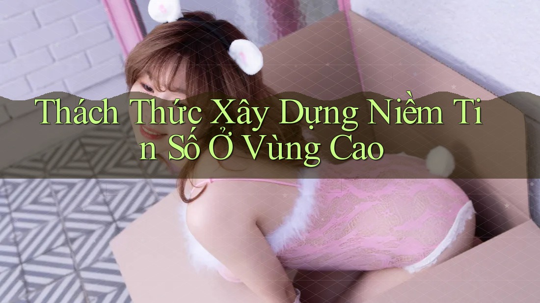 Thách Thức Xây Dựng Niềm Tin Số Ở Vùng Cao Thách Thức Xây Dựng Niềm Tin Số Ở Vùng Cao