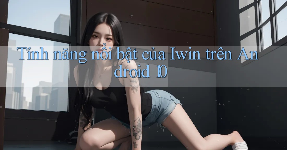 Tính năng nổi bật của Iwin trên Android 10 Tính năng nổi bật của Iwin trên Android 10