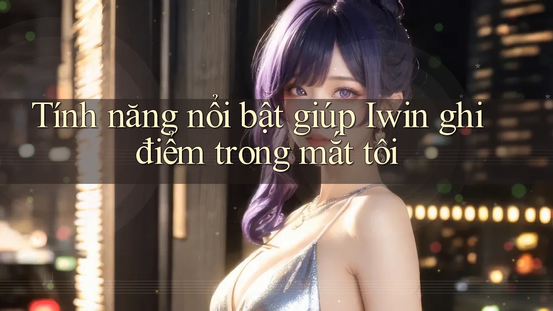 Tính năng nổi bật giúp Iwin ghi điểm trong mắt tôi