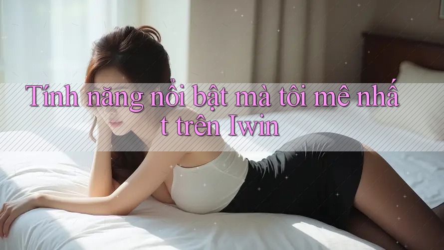 Tính năng nổi bật mà tôi mê nhất trên Iwin Tính năng nổi bật mà tôi mê nhất trên Iwin