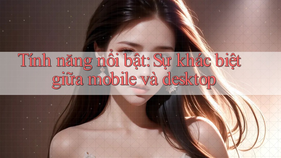 Tính năng nổi bật: Sự khác biệt giữa mobile và desktop Tính năng nổi bật: Sự khác biệt giữa mobile và desktop