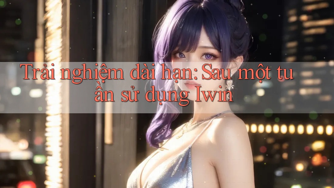 Trải nghiệm dài hạn: Sau một tuần sử dụng Iwin