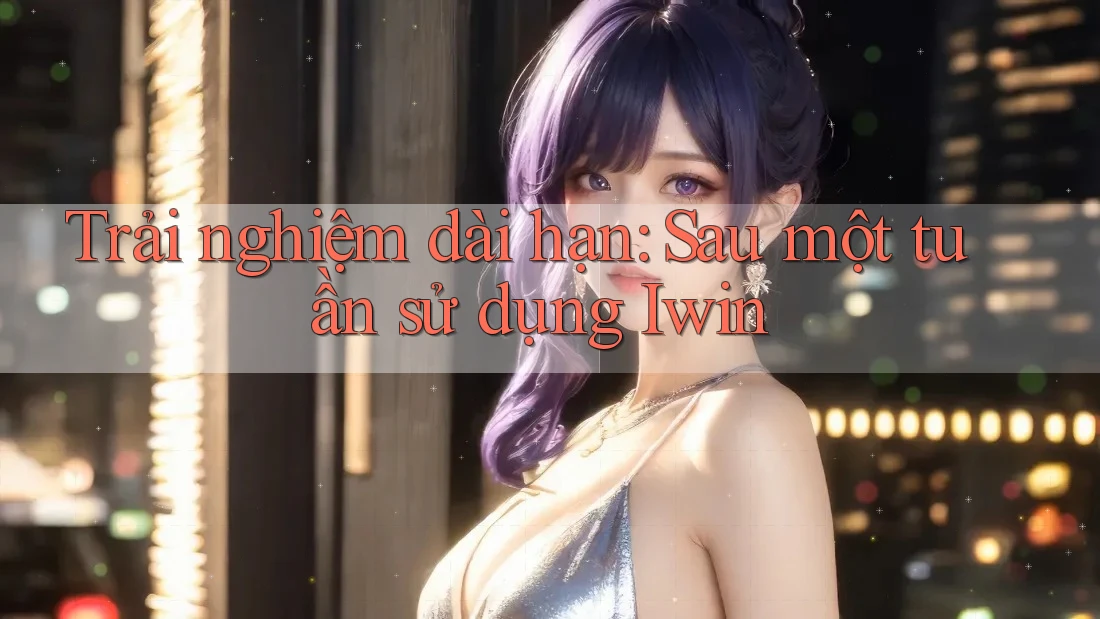 Trải nghiệm dài hạn: Sau một tuần sử dụng Iwin