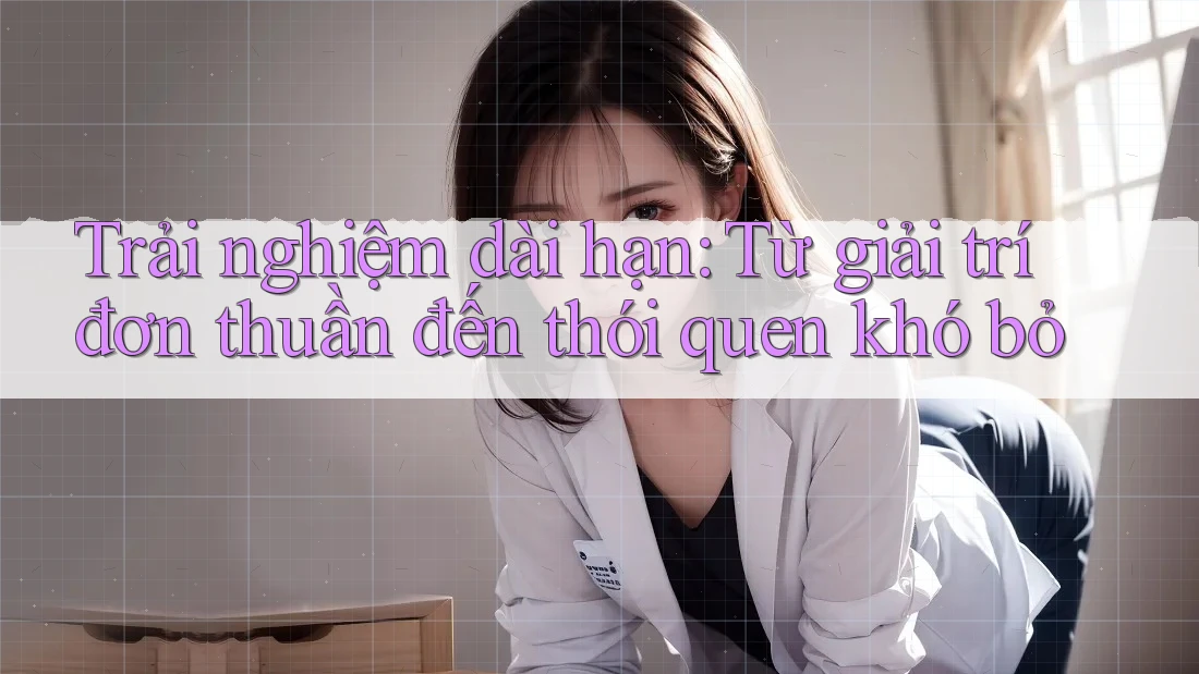 Trải nghiệm dài hạn: Từ giải trí đơn thuần đến thói quen khó bỏ