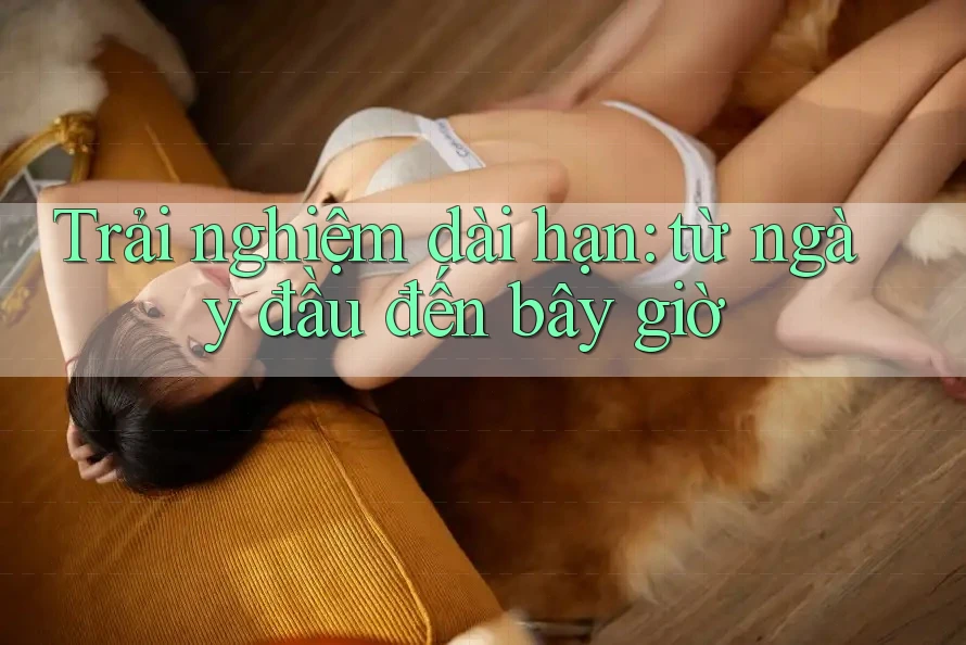 Trải nghiệm dài hạn – Từ ngày đầu đến bây giờ