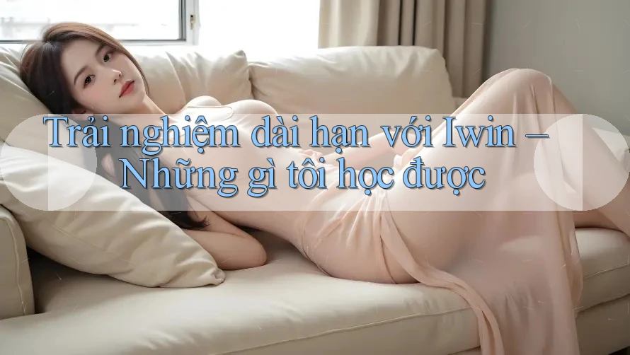 Trải nghiệm dài hạn với Iwin – Những gì tôi học được