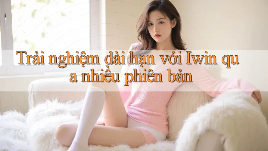 Trải nghiệm dài hạn với Iwin qua nhiều phiên bản
