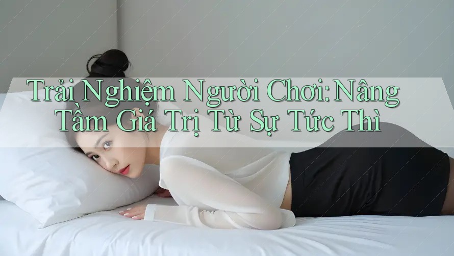 Trải Nghiệm Người Chơi: Nâng Tầm Giá Trị Từ Sự Tức Thì