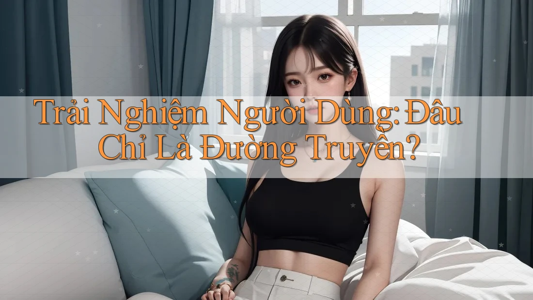 Trải Nghiệm Người Dùng: Đâu Chỉ Là Đường Truyền?