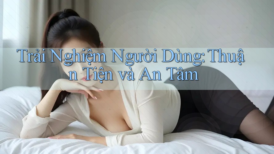 Trải Nghiệm Người Dùng: Thuận Tiện và An Tâm