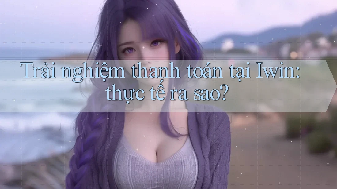 Trải nghiệm thanh toán tại Iwin: thực tế ra sao?