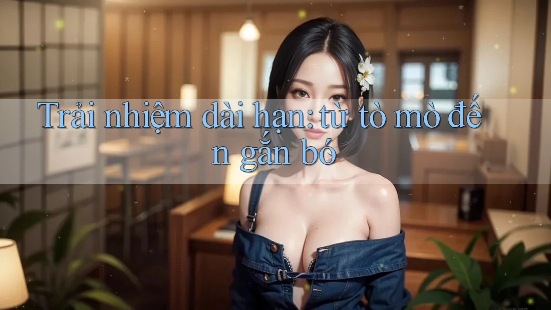 Trải nhiệm dài hạn: từ tò mò đến gắn bó