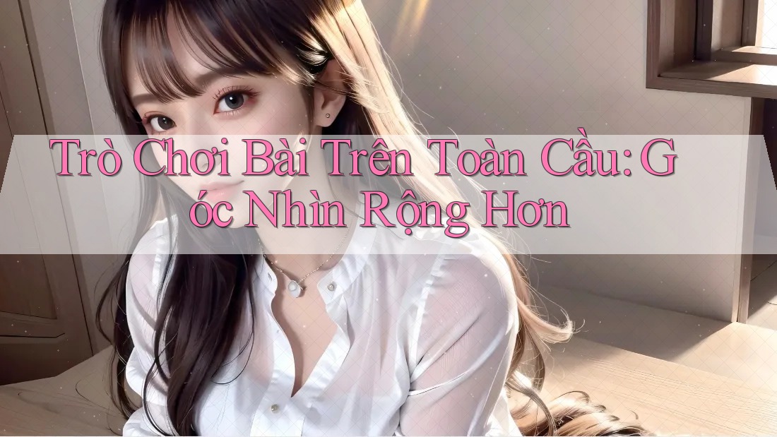 Trò Chơi Bài Trên Toàn Cầu: Góc Nhìn Rộng Hơn
