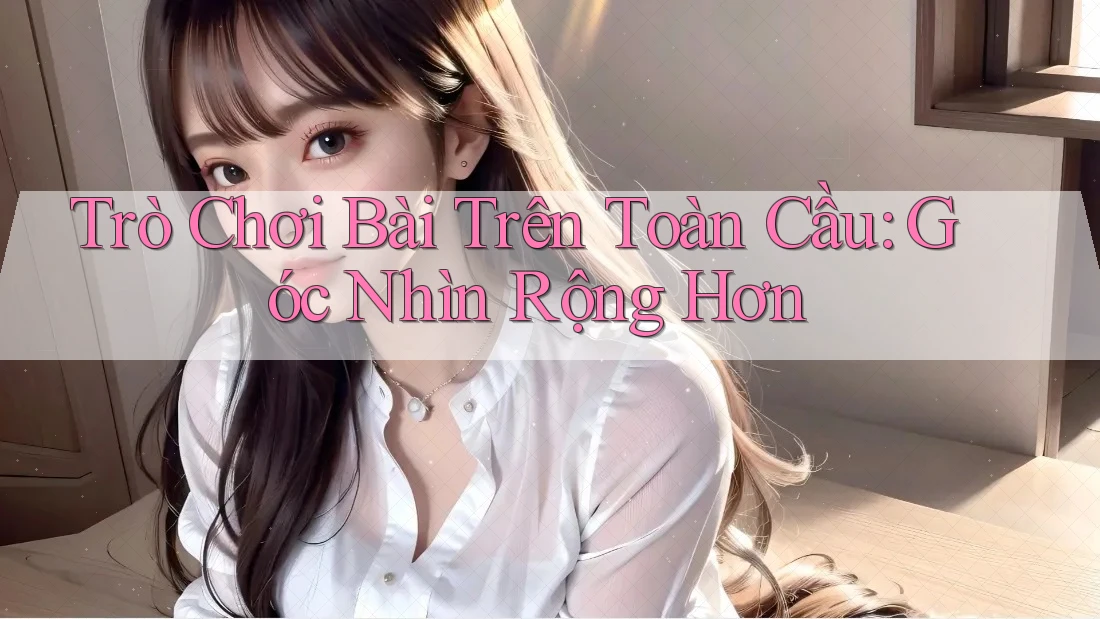 Trò Chơi Bài Trên Toàn Cầu: Góc Nhìn Rộng Hơn