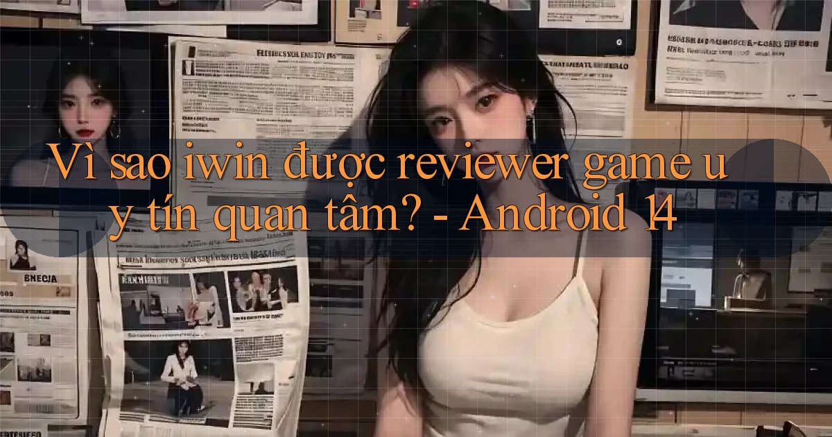Vì sao iwin được reviewer game uy tín quan tâm   Android 14