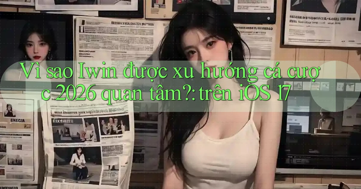 Vì sao Iwin được xu hướng cá cược 2026 quan tâm trên iOS 17