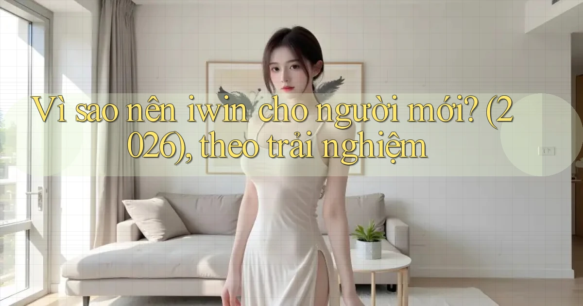 Vì sao nên iwin cho người mới (2026), theo trải nghiệm